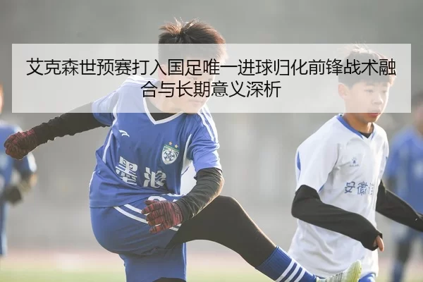 艾克森世预赛打入国足唯一进球归化前锋战术融合与长期意义深析